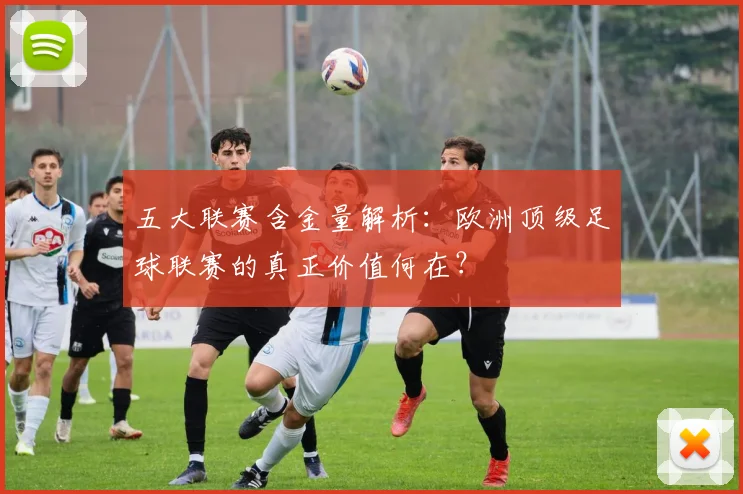 五大联赛含金量解析：欧洲顶级足球联赛的真正价值何在？