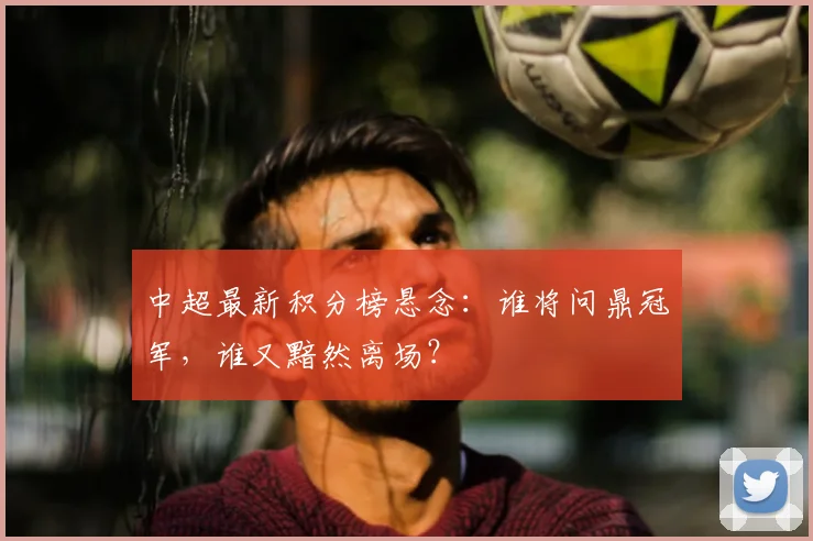 中超最新积分榜悬念:谁将问鼎冠军,谁又黯然离场?