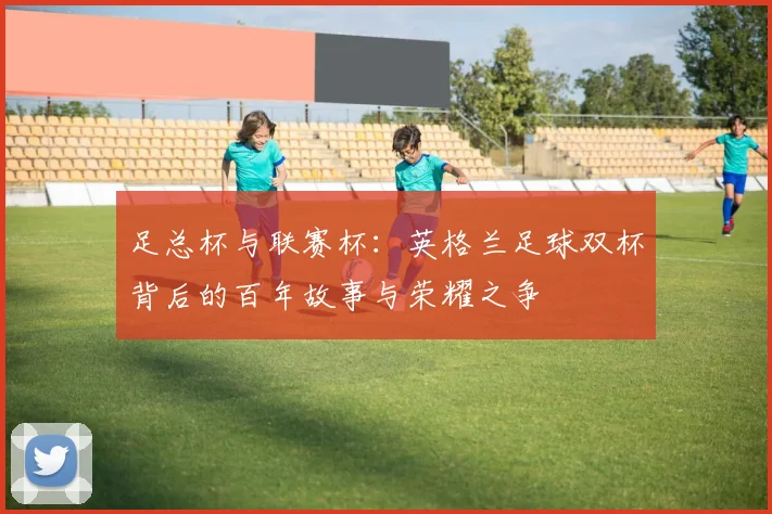 足总杯与联赛杯:英格兰足球双杯背后的百年故事与荣耀之争