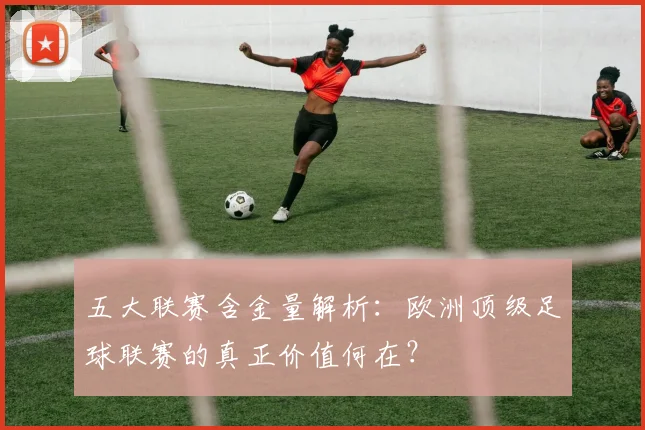 五大联赛含金量解析：欧洲顶级足球联赛的真正价值何在？